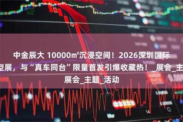 中金辰大 10000㎡沉浸空间！2026深圳国际汽车模型展，与“真车同台”限量首发引爆收藏热！_展会_主题_活动