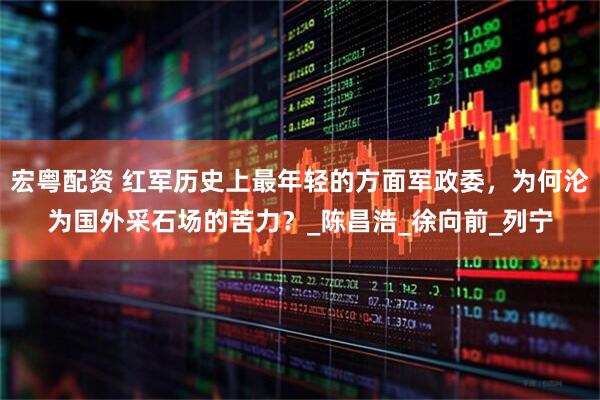 宏粤配资 红军历史上最年轻的方面军政委，为何沦为国外采石场的苦力？_陈昌浩_徐向前_列宁